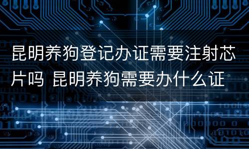 昆明养狗登记办证需要注射芯片吗 昆明养狗需要办什么证