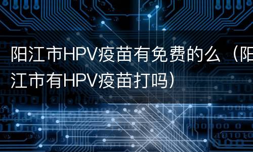 阳江市HPV疫苗有免费的么（阳江市有HPV疫苗打吗）