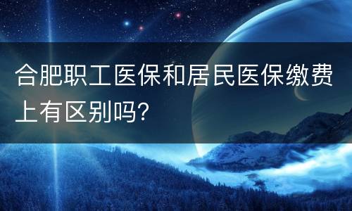 合肥职工医保和居民医保缴费上有区别吗？
