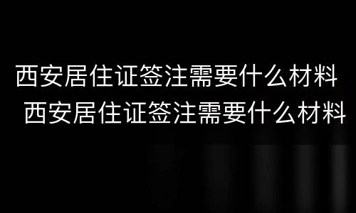 西安居住证签注需要什么材料 西安居住证签注需要什么材料和材料