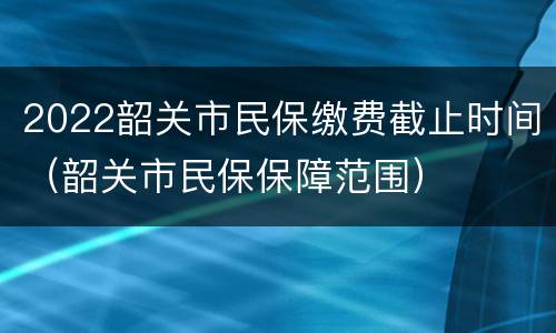 2022韶关市民保缴费截止时间（韶关市民保保障范围）