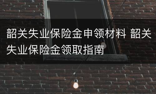 韶关失业保险金申领材料 韶关失业保险金领取指南