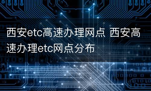 西安etc高速办理网点 西安高速办理etc网点分布