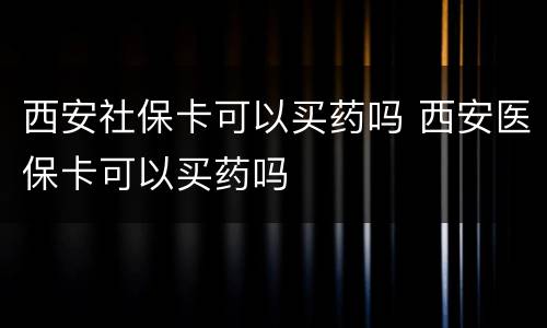 西安社保卡可以买药吗 西安医保卡可以买药吗