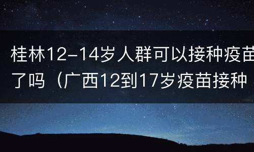 桂林12-14岁人群可以接种疫苗了吗（广西12到17岁疫苗接种）