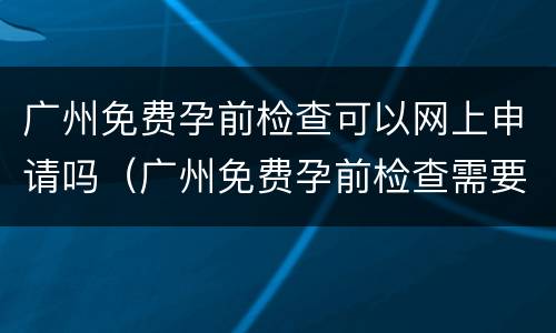 广州免费孕前检查可以网上申请吗（广州免费孕前检查需要提前预约吗）
