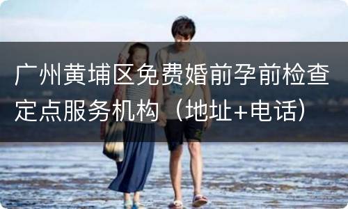 广州黄埔区免费婚前孕前检查定点服务机构（地址+电话）