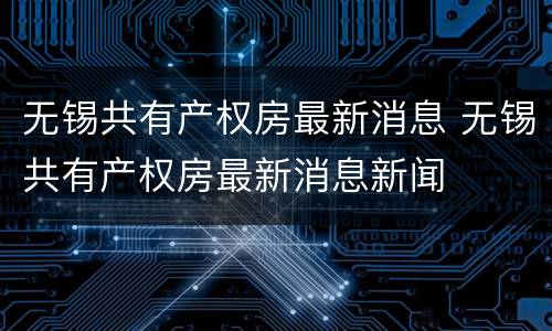 无锡共有产权房最新消息 无锡共有产权房最新消息新闻