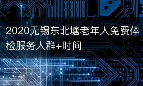 2020无锡东北塘老年人免费体检服务人群+时间