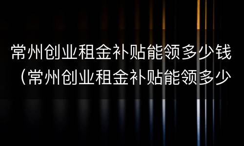 常州创业租金补贴能领多少钱（常州创业租金补贴能领多少钱一个月）