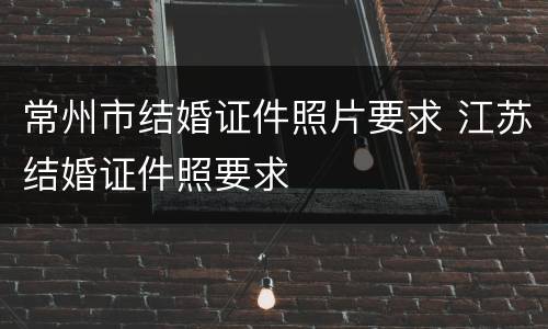 常州市结婚证件照片要求 江苏结婚证件照要求