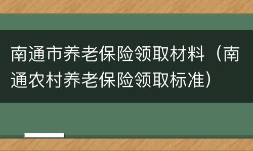 南通市养老保险领取材料（南通农村养老保险领取标准）