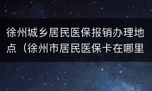 徐州城乡居民医保报销办理地点（徐州市居民医保卡在哪里办）