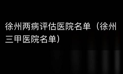 徐州两病评估医院名单（徐州三甲医院名单）
