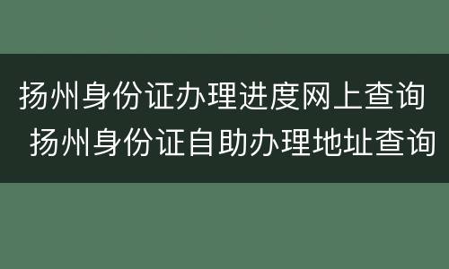 扬州身份证办理进度网上查询 扬州身份证自助办理地址查询