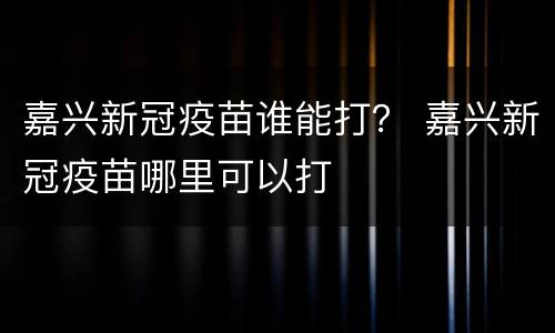 嘉兴新冠疫苗谁能打？ 嘉兴新冠疫苗哪里可以打