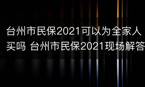 台州市民保2021可以为全家人买吗 台州市民保2021现场解答