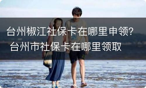 台州椒江社保卡在哪里申领？ 台州市社保卡在哪里领取
