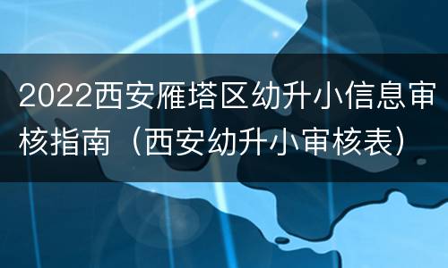 2022西安雁塔区幼升小信息审核指南（西安幼升小审核表）