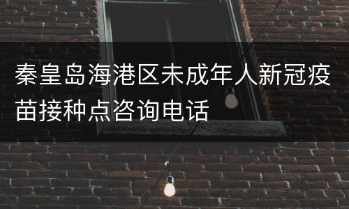 秦皇岛海港区未成年人新冠疫苗接种点咨询电话