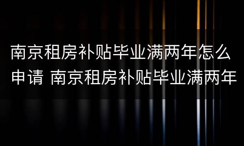 南京租房补贴毕业满两年怎么申请 南京租房补贴毕业满两年怎么申请领取