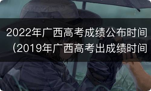 2022年广西高考成绩公布时间（2019年广西高考出成绩时间）