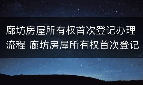 廊坊房屋所有权首次登记办理流程 廊坊房屋所有权首次登记办理流程图