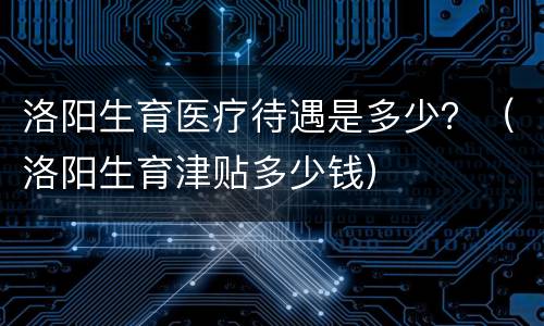 洛阳生育医疗待遇是多少？（洛阳生育津贴多少钱）
