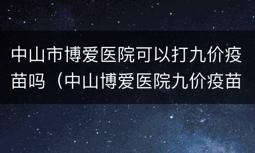 中山市博爱医院可以打九价疫苗吗（中山博爱医院九价疫苗多少钱）