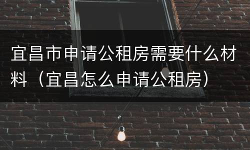 宜昌市申请公租房需要什么材料（宜昌怎么申请公租房）