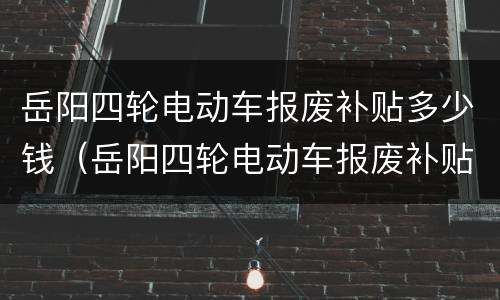 岳阳四轮电动车报废补贴多少钱（岳阳四轮电动车报废补贴多少钱啊）