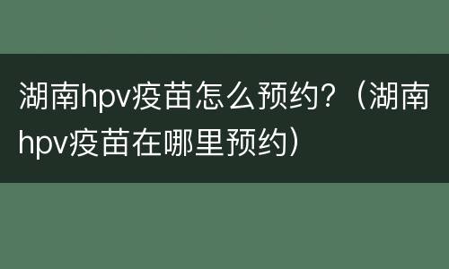 湖南hpv疫苗怎么预约?（湖南hpv疫苗在哪里预约）