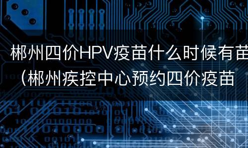 郴州四价HPV疫苗什么时候有苗（郴州疾控中心预约四价疫苗）