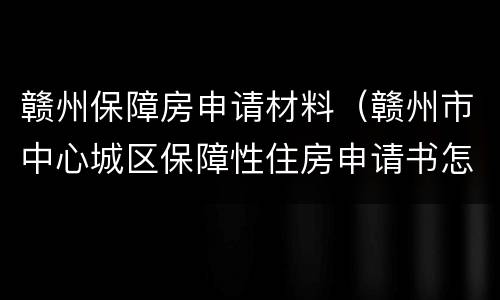 赣州保障房申请材料（赣州市中心城区保障性住房申请书怎么写）
