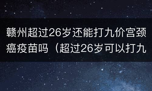赣州超过26岁还能打九价宫颈癌疫苗吗（超过26岁可以打九价）