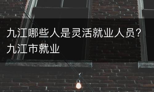 九江哪些人是灵活就业人员? 九江市就业