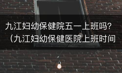 九江妇幼保健院五一上班吗？（九江妇幼保健医院上班时间）