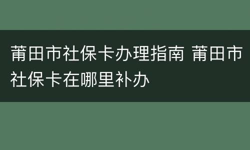 莆田市社保卡办理指南 莆田市社保卡在哪里补办