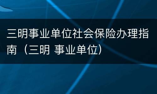 三明事业单位社会保险办理指南（三明 事业单位）