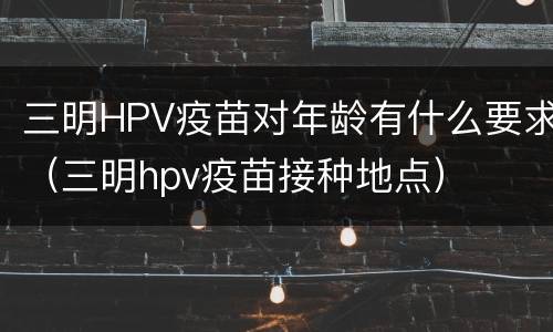 三明HPV疫苗对年龄有什么要求（三明hpv疫苗接种地点）