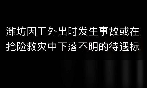 潍坊因工外出时发生事故或在抢险救灾中下落不明的待遇标准是什么？