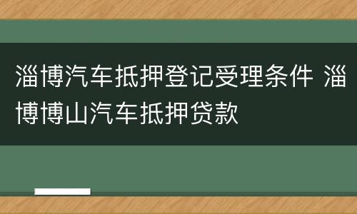 淄博汽车抵押登记受理条件 淄博博山汽车抵押贷款