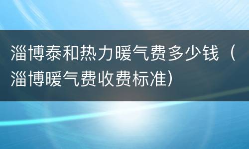 淄博泰和热力暖气费多少钱（淄博暖气费收费标准）