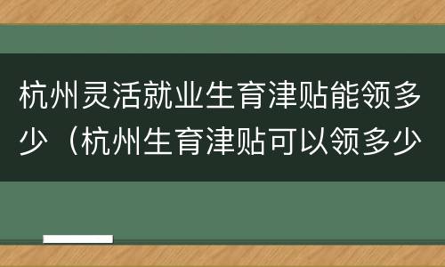 杭州灵活就业生育津贴能领多少（杭州生育津贴可以领多少）