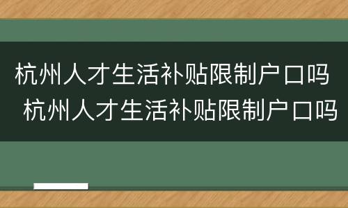 杭州人才生活补贴限制户口吗 杭州人才生活补贴限制户口吗怎么申请