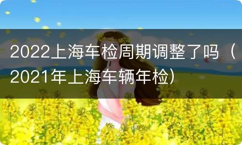 2022上海车检周期调整了吗（2021年上海车辆年检）