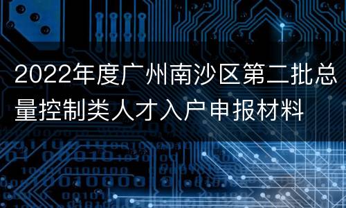2022年度广州南沙区第二批总量控制类人才入户申报材料