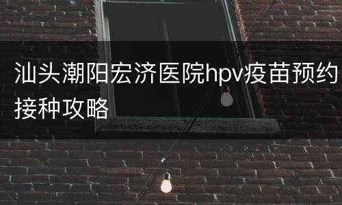 汕头潮阳宏济医院hpv疫苗预约接种攻略