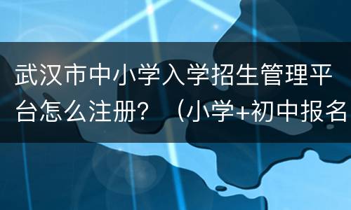 武汉市中小学入学招生管理平台怎么注册？（小学+初中报名）