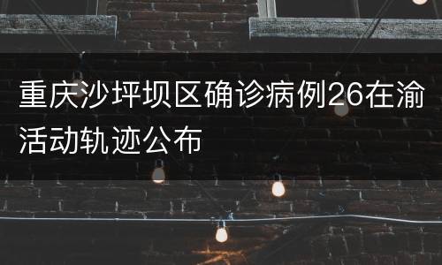 重庆沙坪坝区确诊病例26在渝活动轨迹公布